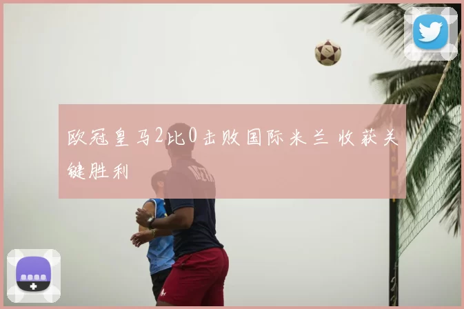 欧冠皇马2比0击败国际米兰 收获关键胜利