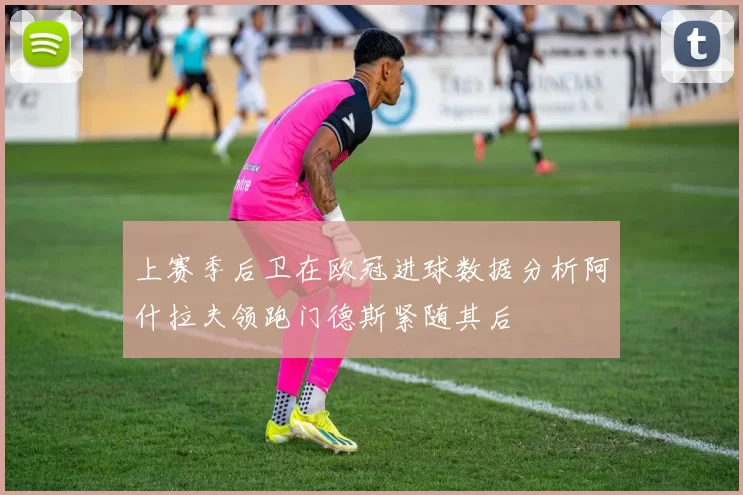 上赛季后卫在欧冠进球数据分析阿什拉夫领跑门德斯紧随其后