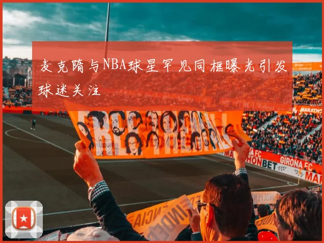 麦克隋与NBA球星罕见同框曝光引发球迷关注