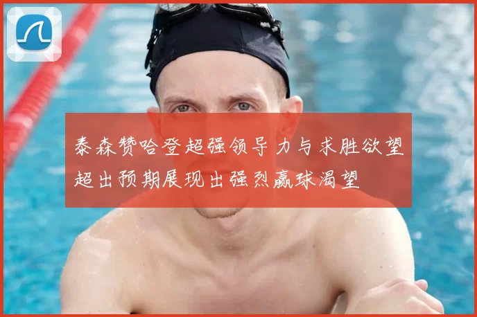 泰森赞哈登超强领导力与求胜欲望超出预期展现出强烈赢球渴望